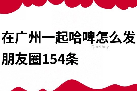 在广州一起哈啤怎么发朋友圈154条